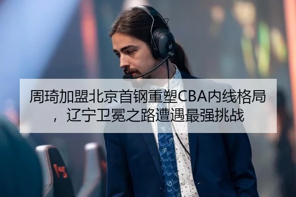 周琦加盟北京首钢重塑CBA内线格局，辽宁卫冕之路遭遇最强挑战
