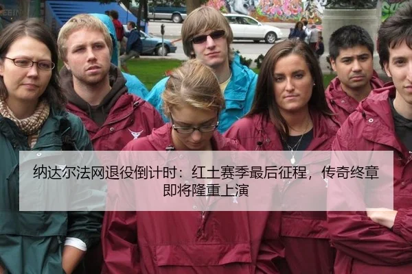 纳达尔法网退役倒计时：红土赛季最后征程，传奇终章即将隆重上演