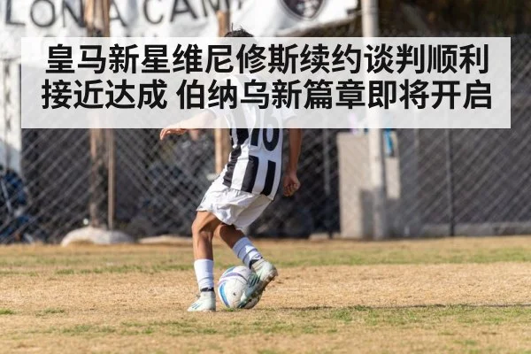 皇马新星维尼修斯续约谈判顺利接近达成 伯纳乌新篇章即将开启