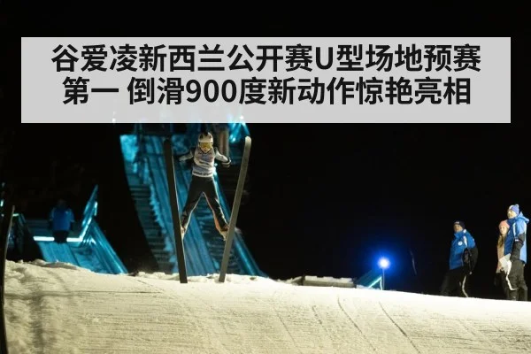 谷爱凌新西兰公开赛U型场地预赛第一 倒滑900度新动作惊艳亮相